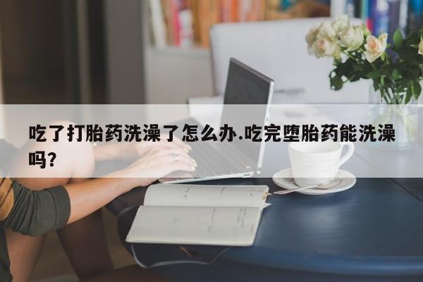 意外怀孕怎么办?打胎药购买微信吃了打胎药洗澡了怎么办.吃完堕胎药能洗澡吗？