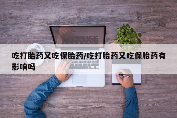 意外怀孕怎么办?打胎药购买微信吃打胎药又吃保胎药/吃打胎药又吃保胎药有影响吗