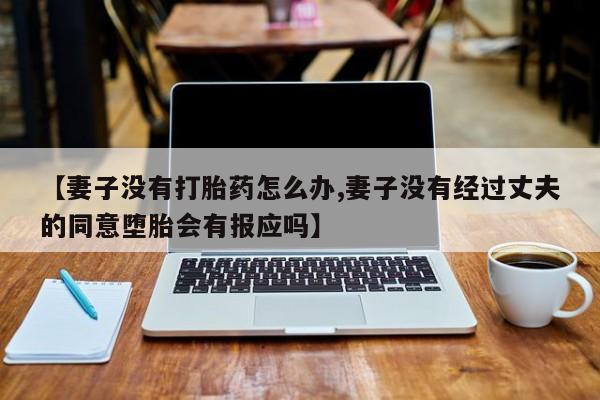意外怀孕怎么办?打胎药购买微信【妻子没有打胎药怎么办,妻子没有经过丈夫的同意堕胎会有报应吗】