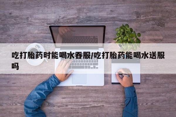 意外怀孕怎么办?打胎药购买微信吃打胎药时能喝水吞服/吃打胎药能喝水送服吗
