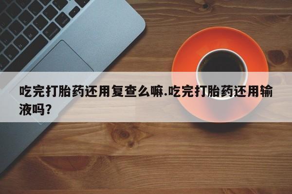 意外怀孕怎么办?打胎药购买微信吃完打胎药还用复查么嘛.吃完打胎药还用输液吗？