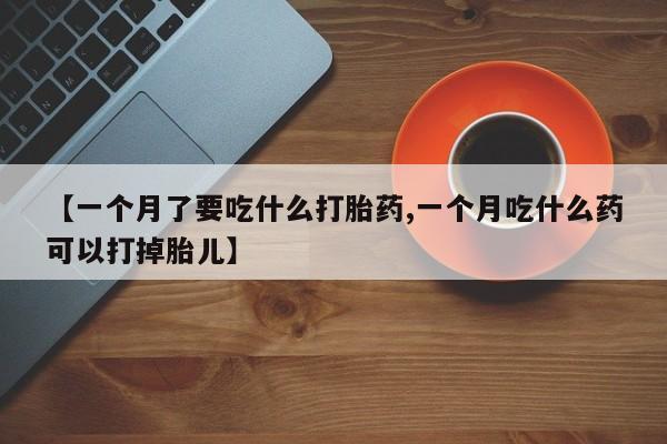 意外怀孕怎么办?打胎药购买微信【一个月了要吃什么打胎药,一个月吃什么药可以打掉胎儿】