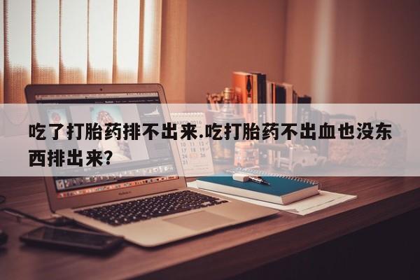 意外怀孕怎么办?打胎药购买微信吃了打胎药排不出来.吃打胎药不出血也没东西排出来？