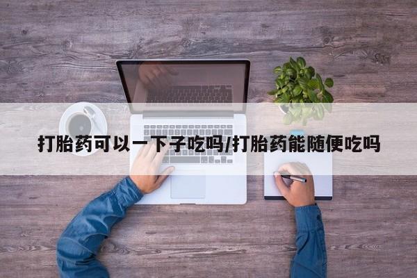 意外怀孕怎么办?打胎药购买微信打胎药可以一下子吃吗/打胎药能随便吃吗