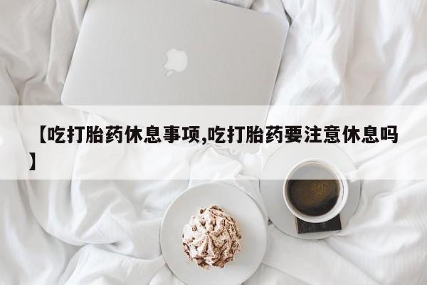 意外怀孕怎么办?打胎药购买微信【吃打胎药休息事项,吃打胎药要注意休息吗】