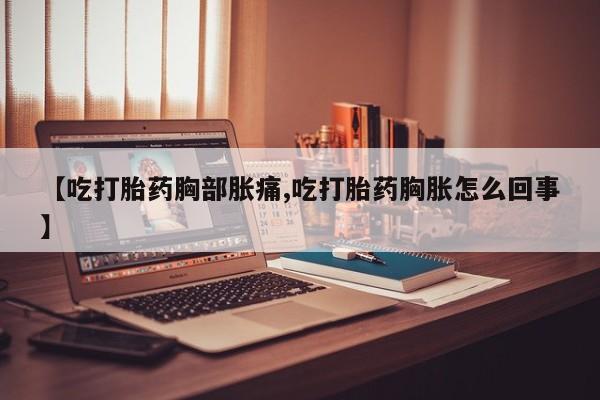 意外怀孕怎么办?打胎药购买微信【吃打胎药胸部胀痛,吃打胎药胸胀怎么回事】