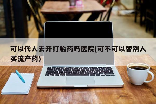 意外怀孕怎么办?打胎药购买微信可以代人去开打胎药吗医院(可不可以替别人买流产药)