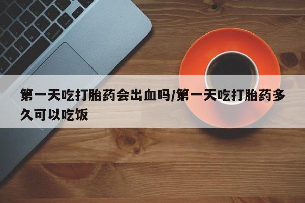 意外怀孕怎么办?打胎药购买微信第一天吃打胎药会出血吗/第一天吃打胎药多久可以吃饭