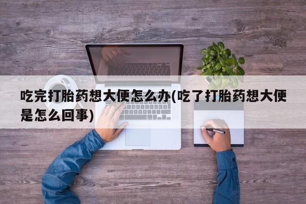 意外怀孕怎么办?打胎药购买微信吃完打胎药想大便怎么办(吃了打胎药想大便是怎么回事)