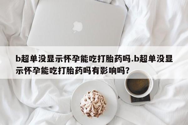 意外怀孕怎么办?打胎药购买微信b超单没显示怀孕能吃打胎药吗.b超单没显示怀孕能吃打胎药吗有影响吗？