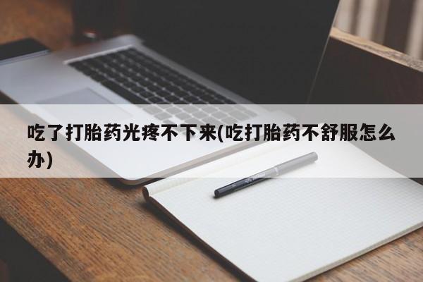 意外怀孕怎么办?打胎药购买微信吃了打胎药光疼不下来(吃打胎药不舒服怎么办)