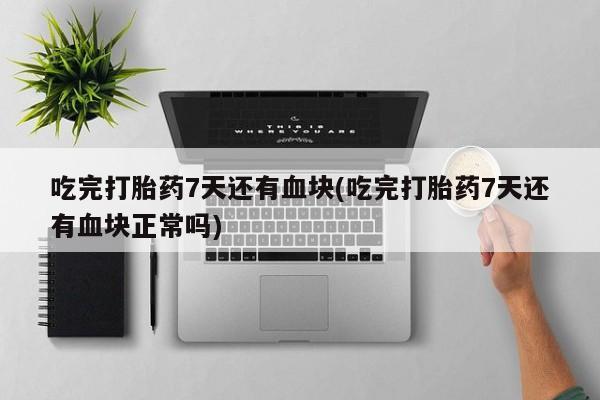 意外怀孕怎么办?打胎药购买微信吃完打胎药7天还有血块(吃完打胎药7天还有血块正常吗)