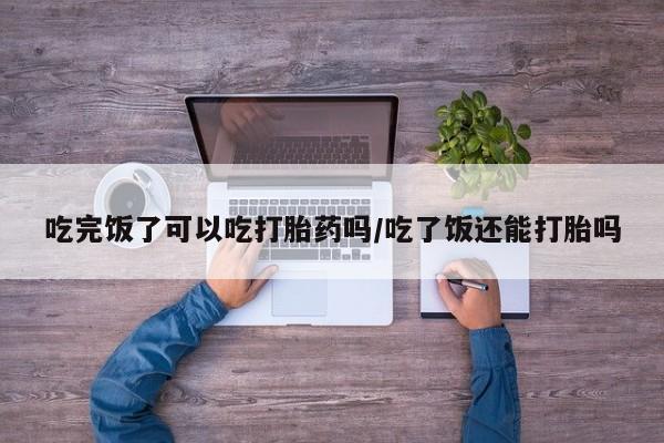意外怀孕怎么办?打胎药购买微信吃完饭了可以吃打胎药吗/吃了饭还能打胎吗