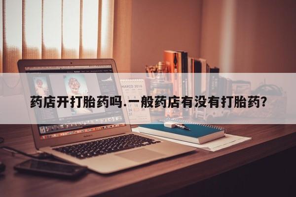 意外怀孕怎么办?打胎药购买微信药店开打胎药吗.一般药店有没有打胎药？