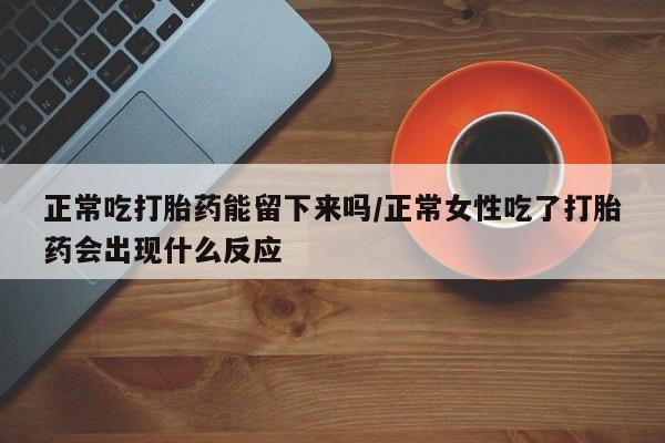 意外怀孕怎么办?打胎药购买微信正常吃打胎药能留下来吗/正常女性吃了打胎药会出现什么反应