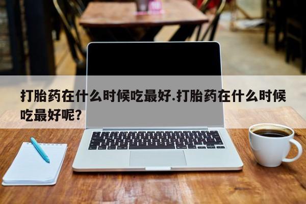 意外怀孕怎么办?打胎药购买微信打胎药在什么时候吃最好.打胎药在什么时候吃最好呢？