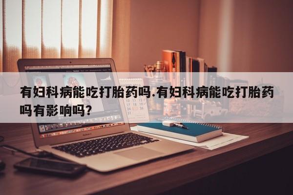 意外怀孕怎么办?打胎药购买微信有妇科病能吃打胎药吗.有妇科病能吃打胎药吗有影响吗？