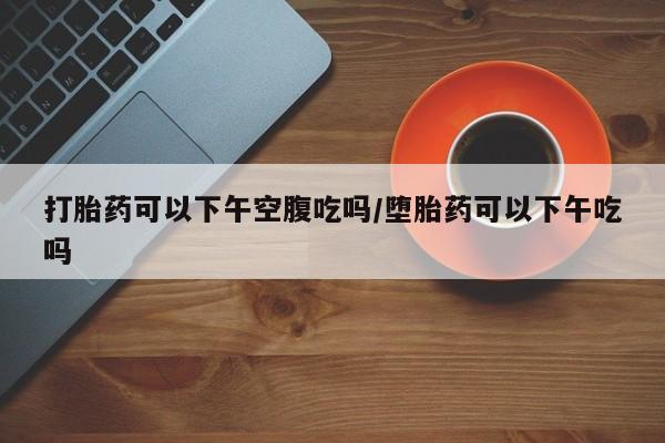 意外怀孕怎么办?打胎药购买微信打胎药可以下午空腹吃吗/堕胎药可以下午吃吗