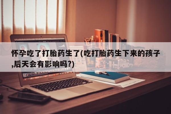 意外怀孕怎么办?打胎药购买微信怀孕吃了打胎药生了(吃打胎药生下来的孩子,后天会有影响吗?)