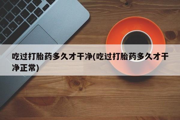 意外怀孕怎么办?打胎药购买微信吃过打胎药多久才干净(吃过打胎药多久才干净正常)