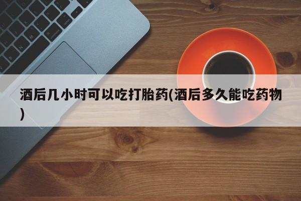 意外怀孕怎么办?打胎药购买微信酒后几小时可以吃打胎药(酒后多久能吃药物)