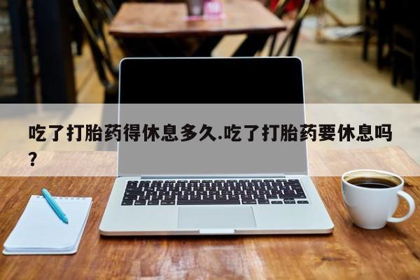 意外怀孕怎么办?打胎药购买微信吃了打胎药得休息多久.吃了打胎药要休息吗？