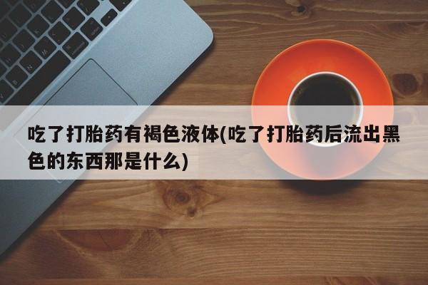 意外怀孕怎么办?打胎药购买微信吃了打胎药有褐色液体(吃了打胎药后流出黑色的东西那是什么)