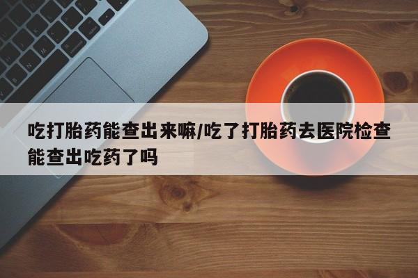 意外怀孕怎么办?打胎药购买微信吃打胎药能查出来嘛/吃了打胎药去医院检查能查出吃药了吗