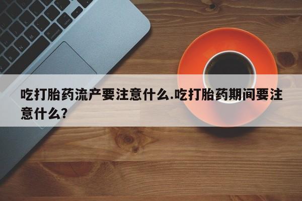 意外怀孕怎么办?打胎药购买微信吃打胎药流产要注意什么.吃打胎药期间要注意什么？