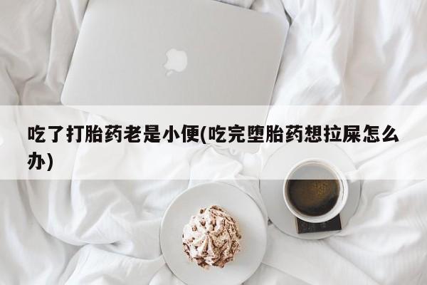 意外怀孕怎么办?打胎药购买微信吃了打胎药老是小便(吃完堕胎药想拉屎怎么办)
