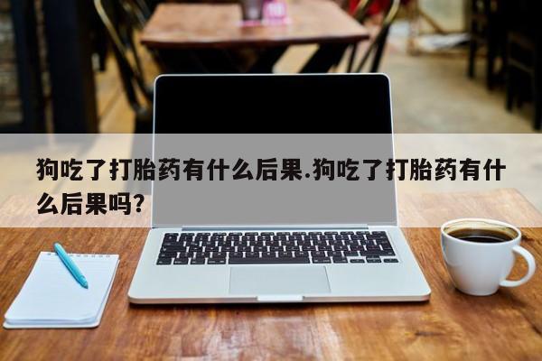 意外怀孕怎么办?打胎药购买微信狗吃了打胎药有什么后果.狗吃了打胎药有什么后果吗？