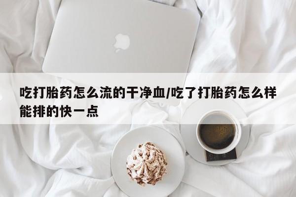 意外怀孕怎么办?打胎药购买微信吃打胎药怎么流的干净血/吃了打胎药怎么样能排的快一点