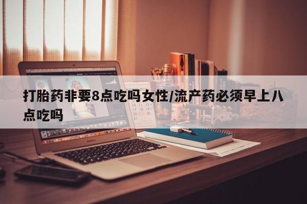 意外怀孕怎么办?打胎药购买微信打胎药非要8点吃吗女性/流产药必须早上八点吃吗