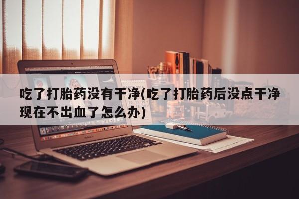 意外怀孕怎么办?打胎药购买微信吃了打胎药没有干净(吃了打胎药后没点干净现在不出血了怎么办)