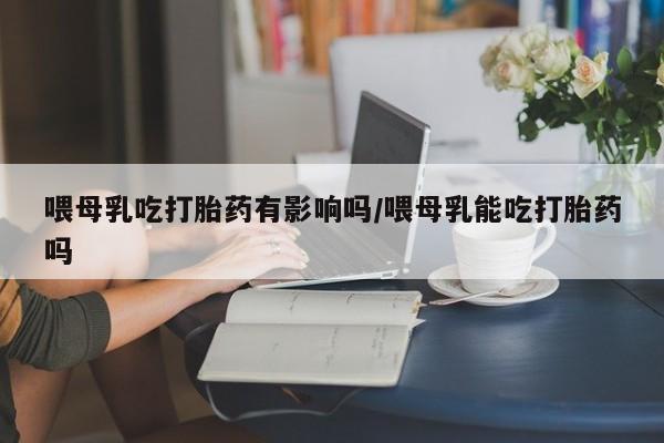 意外怀孕怎么办?打胎药购买微信喂母乳吃打胎药有影响吗/喂母乳能吃打胎药吗