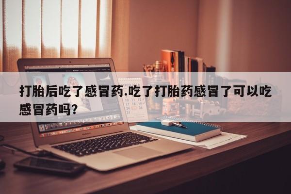 意外怀孕怎么办?打胎药购买微信打胎后吃了感冒药.吃了打胎药感冒了可以吃感冒药吗？