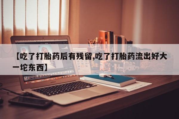 意外怀孕怎么办?打胎药购买微信【吃了打胎药后有残留,吃了打胎药流出好大一坨东西】