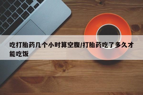 意外怀孕怎么办?打胎药购买微信吃打胎药几个小时算空腹/打胎药吃了多久才能吃饭