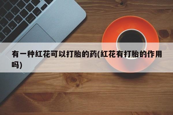 意外怀孕怎么办?打胎药购买微信有一种红花可以打胎的药(红花有打胎的作用吗)