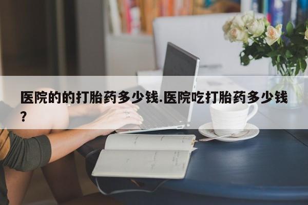 意外怀孕怎么办?打胎药购买微信医院的的打胎药多少钱.医院吃打胎药多少钱？