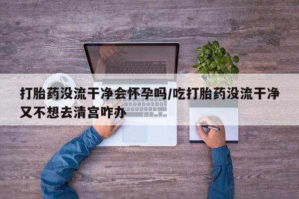 意外怀孕怎么办?打胎药购买微信打胎药没流干净会怀孕吗/吃打胎药没流干净又不想去清宫咋办