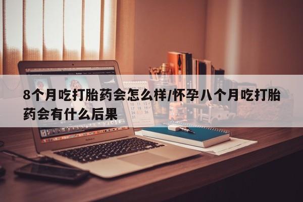 意外怀孕怎么办?打胎药购买微信8个月吃打胎药会怎么样/怀孕八个月吃打胎药会有什么后果
