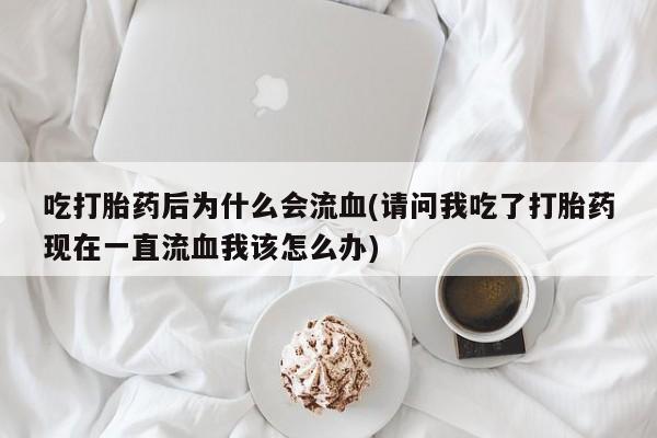 意外怀孕怎么办?打胎药购买微信吃打胎药后为什么会流血(请问我吃了打胎药现在一直流血我该怎么办)