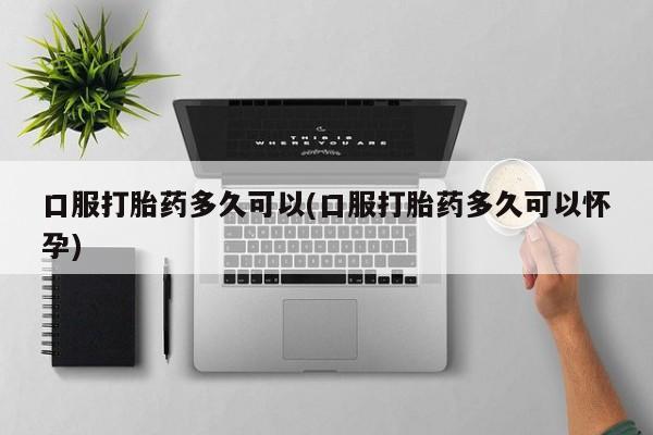 意外怀孕怎么办?打胎药购买微信口服打胎药多久可以(口服打胎药多久可以怀孕)