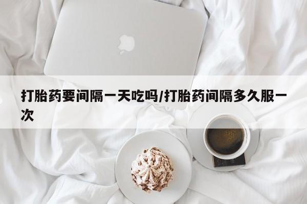 意外怀孕怎么办?打胎药购买微信打胎药要间隔一天吃吗/打胎药间隔多久服一次
