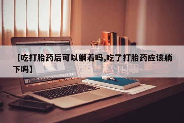 意外怀孕怎么办?打胎药购买微信【吃打胎药后可以躺着吗,吃了打胎药应该躺下吗】