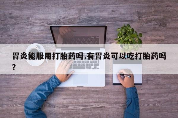 意外怀孕怎么办?打胎药购买微信胃炎能服用打胎药吗.有胃炎可以吃打胎药吗？
