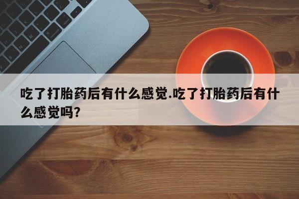 意外怀孕怎么办?打胎药购买微信吃了打胎药后有什么感觉.吃了打胎药后有什么感觉吗？