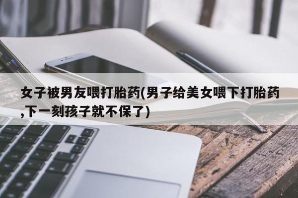 意外怀孕怎么办?打胎药购买微信女子被男友喂打胎药(男子给美女喂下打胎药,下一刻孩子就不保了)