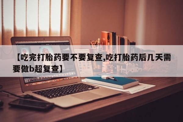 意外怀孕怎么办?打胎药购买微信【吃完打胎药要不要复查,吃打胎药后几天需要做b超复查】